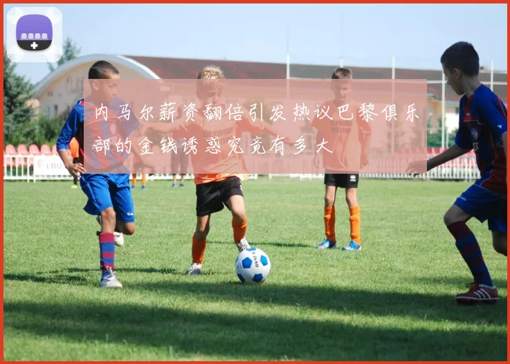 内马尔薪资翻倍引发热议巴黎俱乐部的金钱诱惑究竟有多大