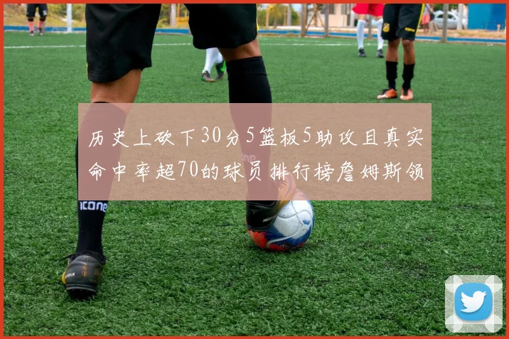 历史上砍下30分5篮板5助攻且真实命中率超70的球员排行榜詹姆斯领衔