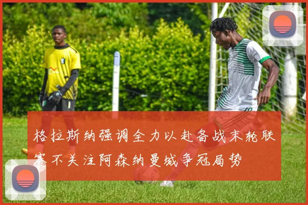 格拉斯纳强调全力以赴备战末轮联赛不关注阿森纳曼城争冠局势