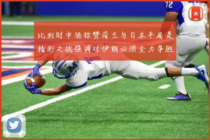 比利时中场称赞荷兰与日本平局是精彩之战强调对伊朗必须全力争胜