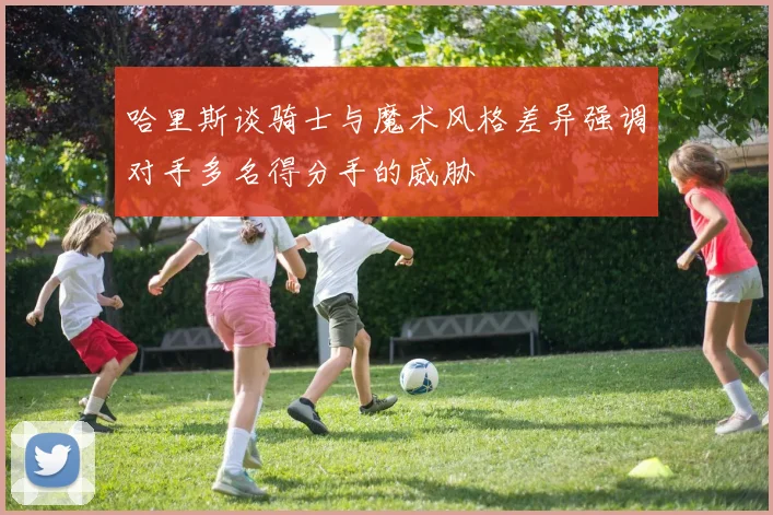 哈里斯谈骑士与魔术风格差异强调对手多名得分手的威胁