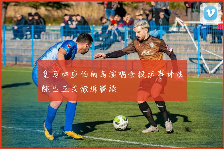 皇马回应伯纳乌演唱会投诉事件法院已正式撤诉解读