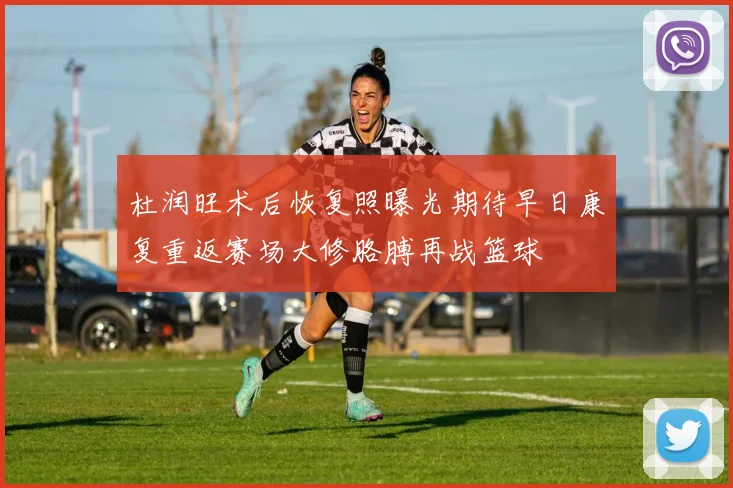 杜润旺术后恢复照曝光期待早日康复重返赛场大修胳膊再战篮球