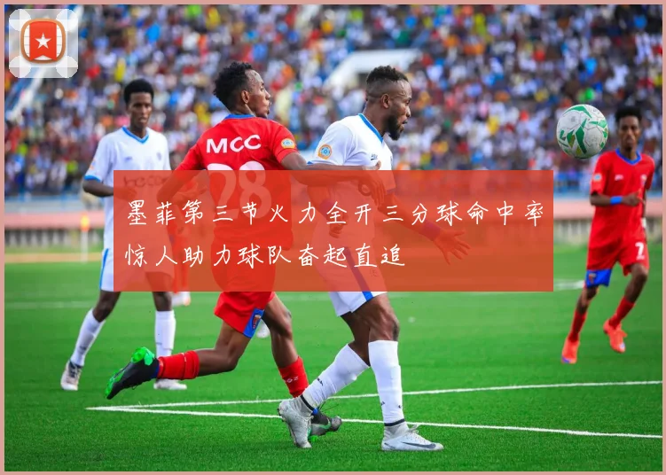 墨菲第三节火力全开三分球命中率惊人助力球队奋起直追