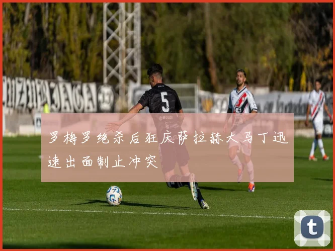 罗梅罗绝杀后狂庆萨拉赫大马丁迅速出面制止冲突