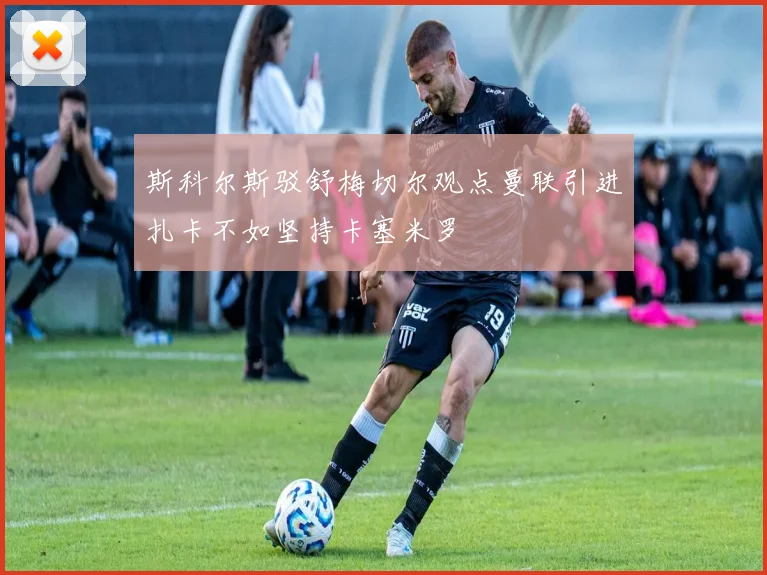 斯科尔斯驳舒梅切尔观点曼联引进扎卡不如坚持卡塞米罗
