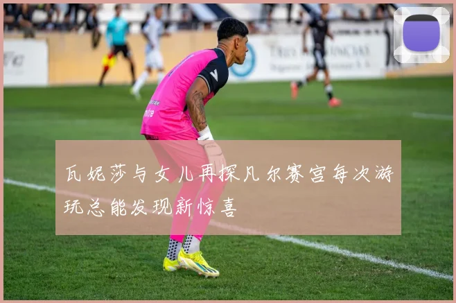 瓦妮莎与女儿再探凡尔赛宫每次游玩总能发现新惊喜