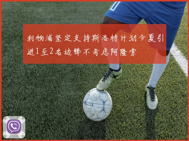 利物浦坚定支持斯洛特计划今夏引进1至2名边锋不考虑阿隆索