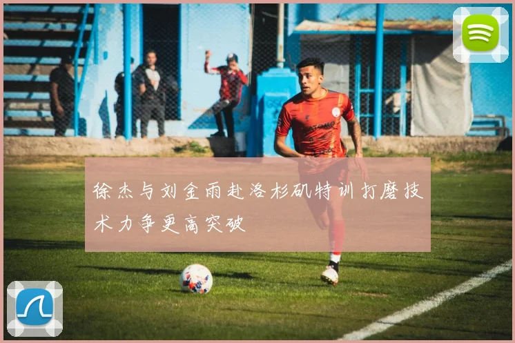 徐杰与刘金雨赴洛杉矶特训打磨技术力争更高突破