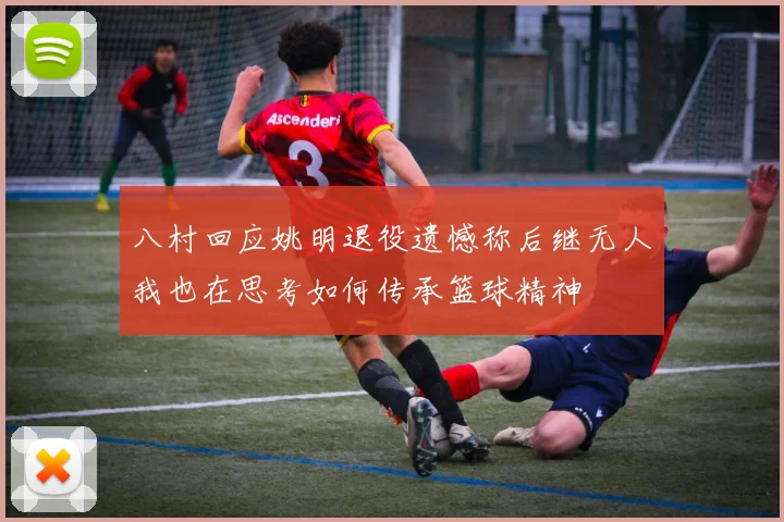 八村回应姚明退役遗憾称后继无人我也在思考如何传承篮球精神