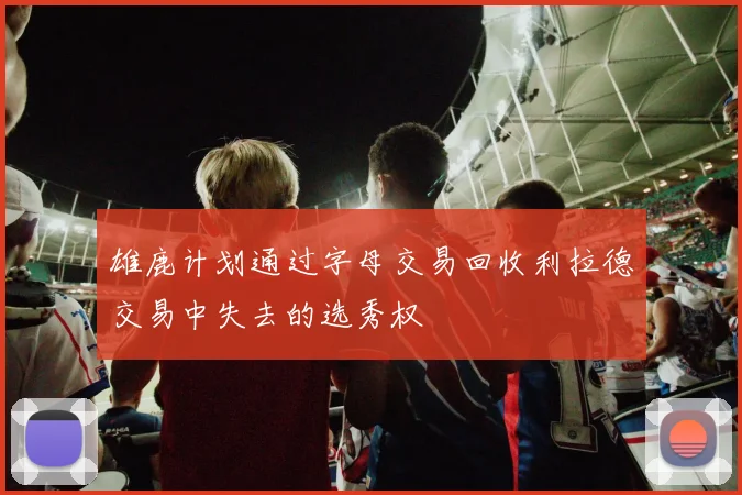雄鹿计划通过字母交易回收利拉德交易中失去的选秀权