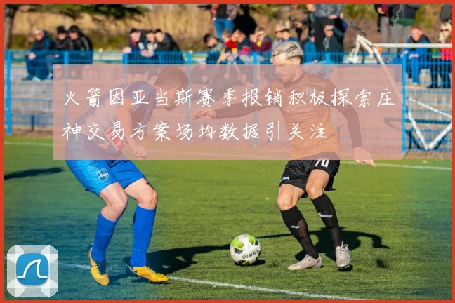 火箭因亚当斯赛季报销积极探索庄神交易方案场均数据引关注