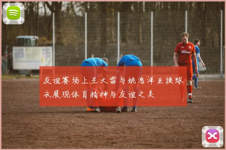 友谊赛场上王大雷与姚浩洋互换球衣展现体育精神与友谊之美