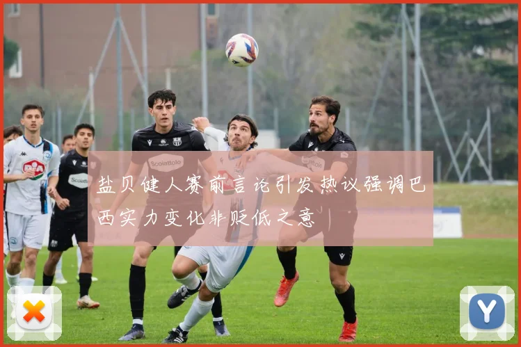 盐贝健人赛前言论引发热议强调巴西实力变化非贬低之意
