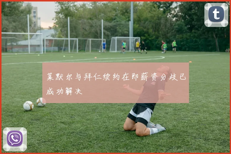 莱默尔与拜仁续约在即薪资分歧已成功解决