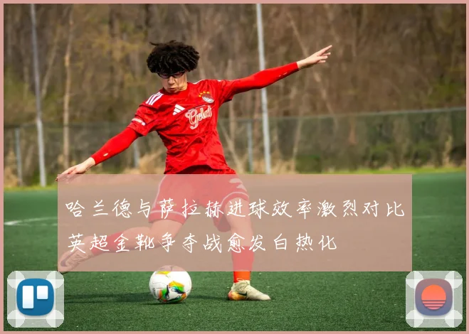 哈兰德与萨拉赫进球效率激烈对比英超金靴争夺战愈发白热化