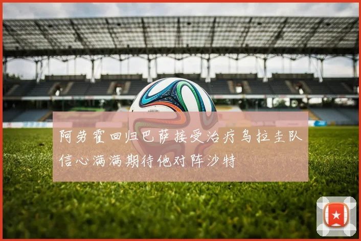 阿劳霍回归巴萨接受治疗乌拉圭队信心满满期待他对阵沙特
