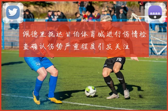 佩德里抵达甘伯体育城进行伤情检查确认伤势严重程度引发关注