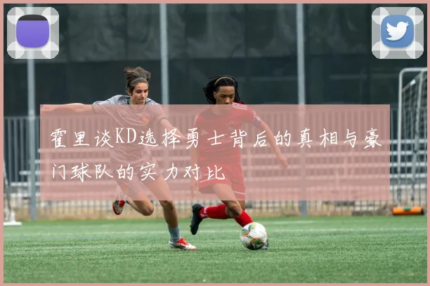 霍里谈KD选择勇士背后的真相与豪门球队的实力对比