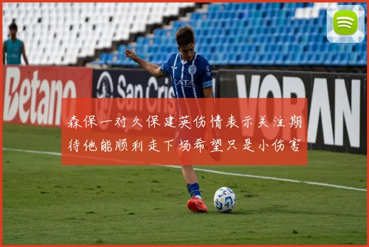 森保一对久保建英伤情表示关注期待他能顺利走下场希望只是小伤害