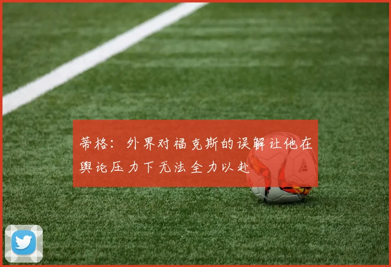 蒂格：外界对福克斯的误解让他在舆论压力下无法全力以赴