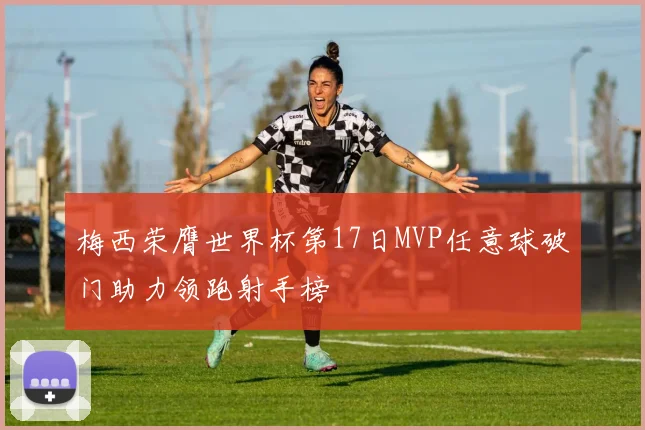 梅西荣膺世界杯第17日MVP任意球破门助力领跑射手榜
