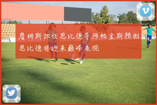 詹姆斯担任恩比德导师帕金斯预测恩比德将迎来巅峰表现
