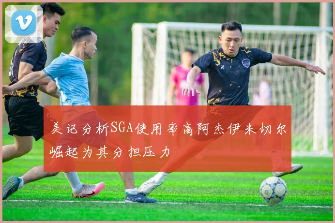美记分析SGA使用率高阿杰伊米切尔崛起为其分担压力