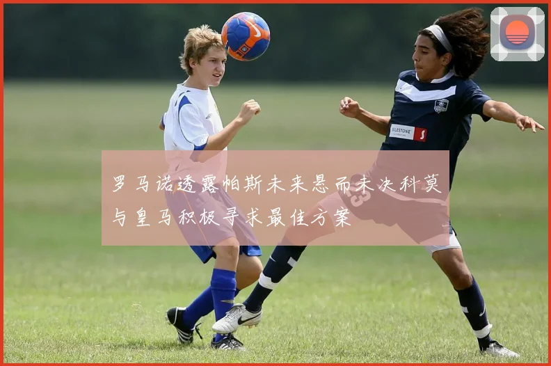 罗马诺透露帕斯未来悬而未决科莫与皇马积极寻求最佳方案