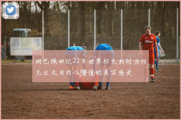 姆巴佩回忆22年世界杯失利时为何无法流泪内心懵懂的真实感受